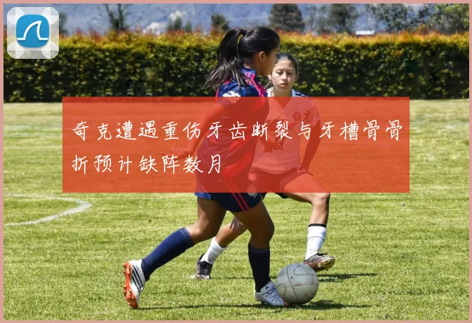 奇克遭遇重伤牙齿断裂与牙槽骨骨折预计缺阵数月