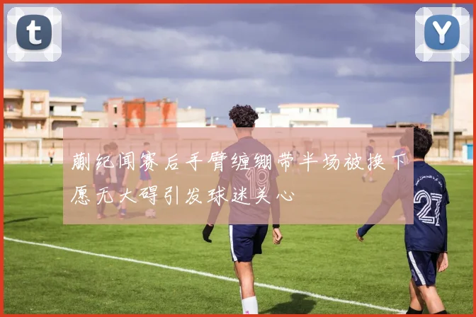 蒯纪闻赛后手臂缠绷带半场被换下愿无大碍引发球迷关心