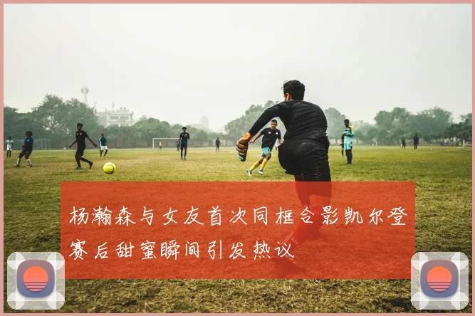 杨瀚森与女友首次同框合影凯尔登赛后甜蜜瞬间引发热议