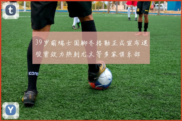 39岁前瑞士国脚齐格勒正式宣布退役曾效力热刺尤文等多家俱乐部