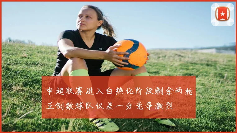 中超联赛进入白热化阶段剩余两轮正倒数球队仅差一分竞争激烈