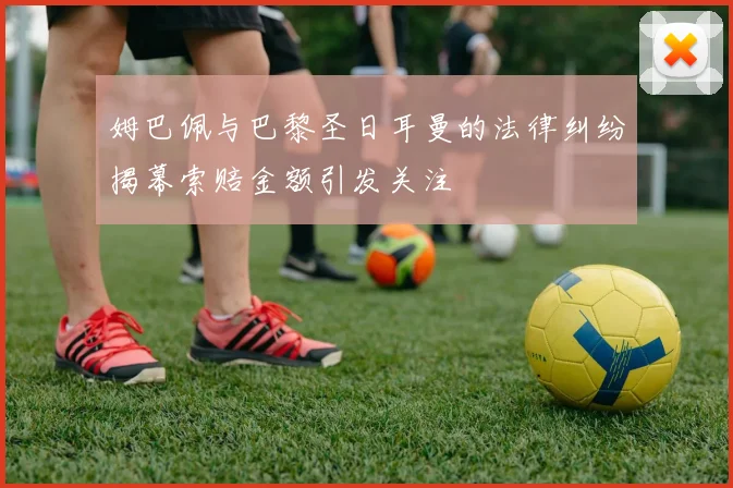 姆巴佩与巴黎圣日耳曼的法律纠纷揭幕索赔金额引发关注