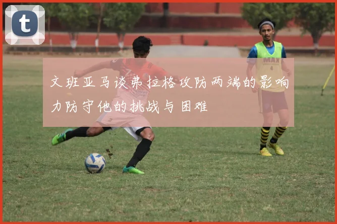 文班亚马谈弗拉格攻防两端的影响力防守他的挑战与困难