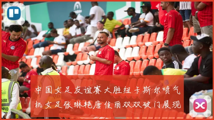 中国女足友谊赛大胜纽卡斯尔喷气机女足张琳艳唐佳丽双双破门展现实力