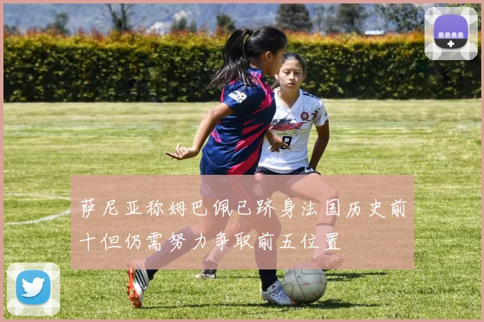 萨尼亚称姆巴佩已跻身法国历史前十但仍需努力争取前五位置
