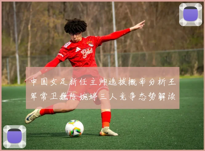 中国女足新任主帅选拔概率分析王军常卫巍陈婉婷三人竞争态势解读