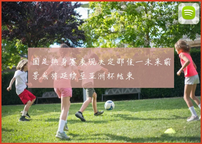 国足热身赛表现决定邵佳一未来前景或将延续至亚洲杯结束