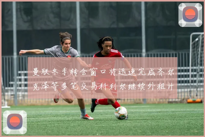 曼联冬季转会窗口将迅速完成齐尔克泽等多笔交易科利尔继续外租计划