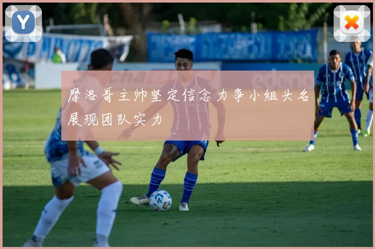 摩洛哥主帅坚定信念力争小组头名展现团队实力