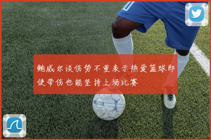 鲍威尔谈伤势不重表示热爱篮球即使带伤也能坚持上场比赛
