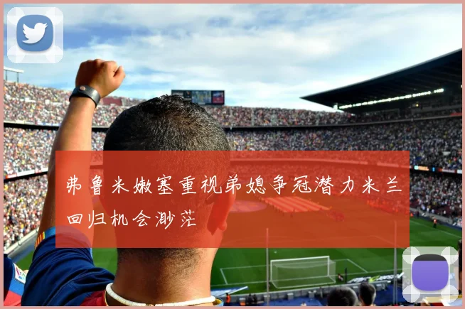 弗鲁米嫩塞重视弟媳争冠潜力米兰回归机会渺茫