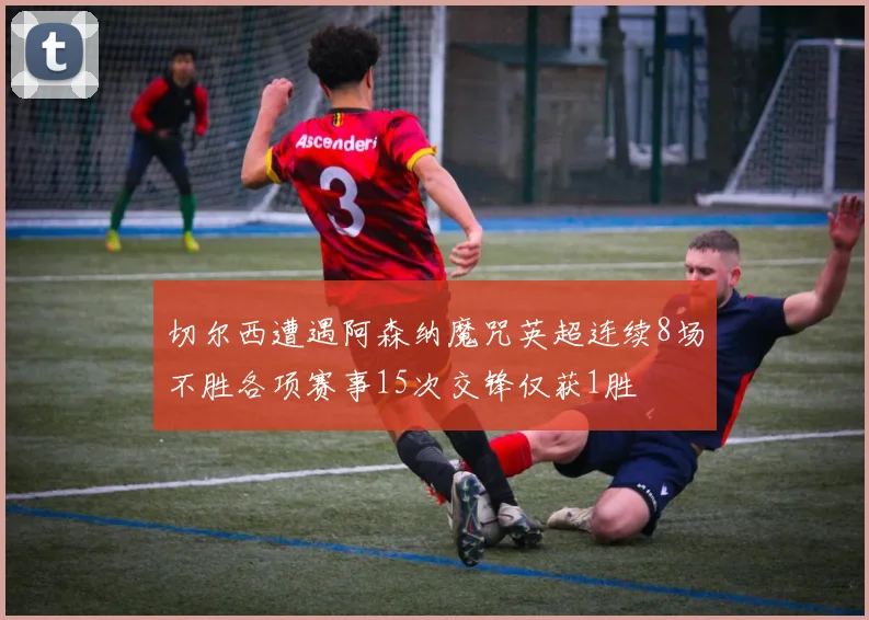 切尔西遭遇阿森纳魔咒英超连续8场不胜各项赛事15次交锋仅获1胜
