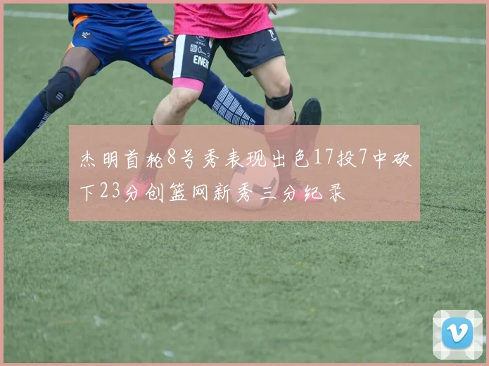 杰明首轮8号秀表现出色17投7中砍下23分创篮网新秀三分纪录